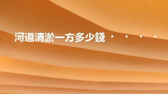 河道清淤一方多少錢？清淤費用決定因素與成本分析